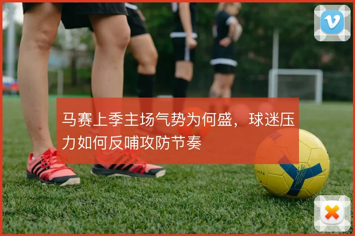 马赛上季主场气势为何盛，球迷压力如何反哺攻防节奏