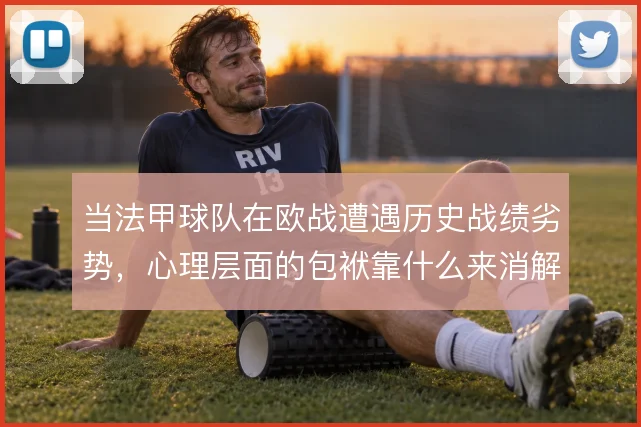 当法甲球队在欧战遭遇历史战绩劣势，心理层面的包袱靠什么来消解