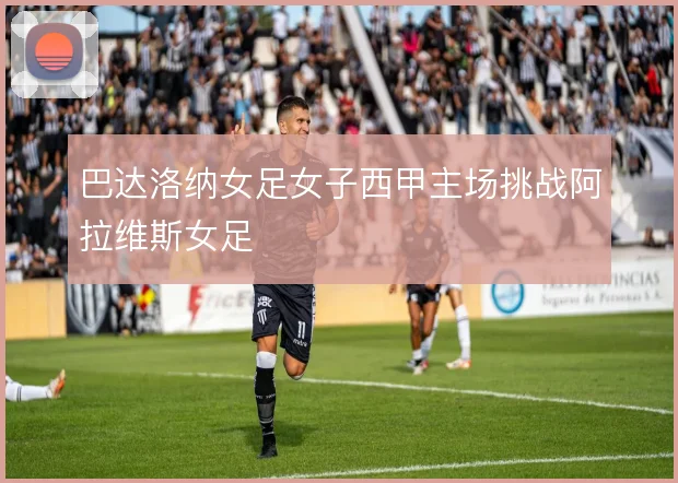 巴达洛纳女足女子西甲主场挑战阿拉维斯女足
