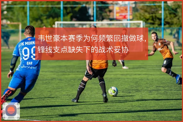 韦世豪本赛季为何频繁回撤做球,锋线支点缺失下的战术妥协