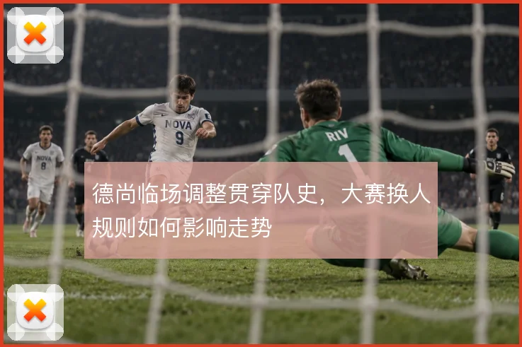 德尚临场调整贯穿队史，大赛换人规则如何影响走势