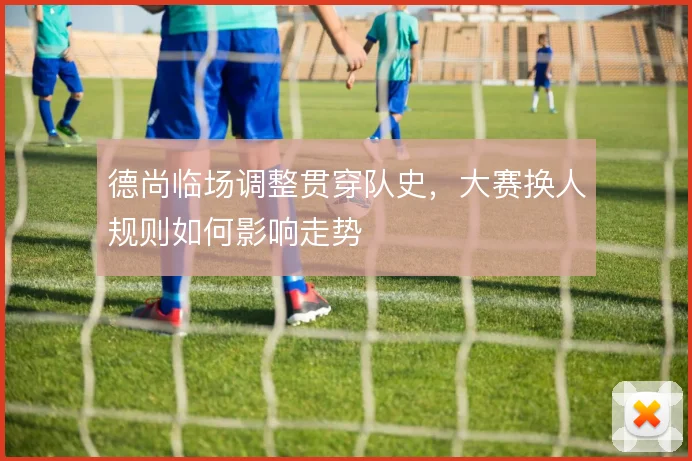 德尚临场调整贯穿队史,大赛换人规则如何影响走势
