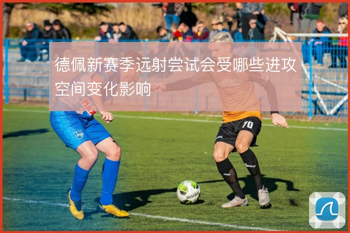 德佩新赛季远射尝试会受哪些进攻空间变化影响