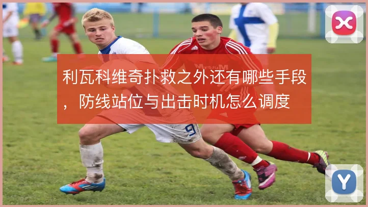 利瓦科维奇扑救之外还有哪些手段，防线站位与出击时机怎么调度