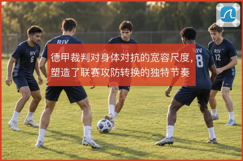 德甲裁判对身体对抗的宽容尺度,塑造了联赛攻防转换的独特节奏