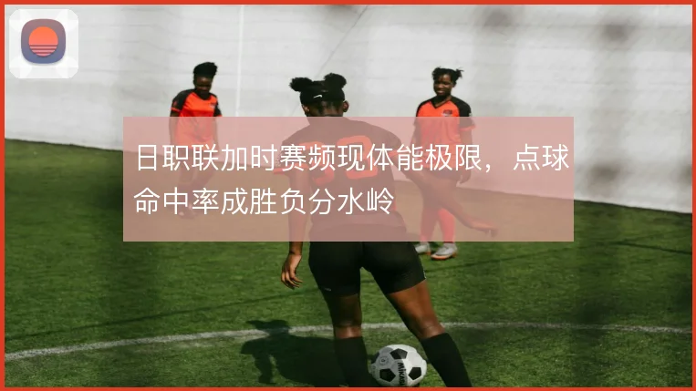 日职联加时赛频现体能极限，点球命中率成胜负分水岭