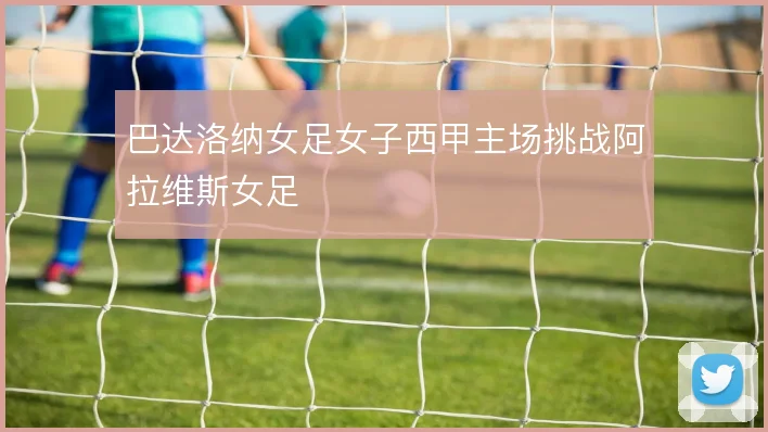 巴达洛纳女足女子西甲主场挑战阿拉维斯女足