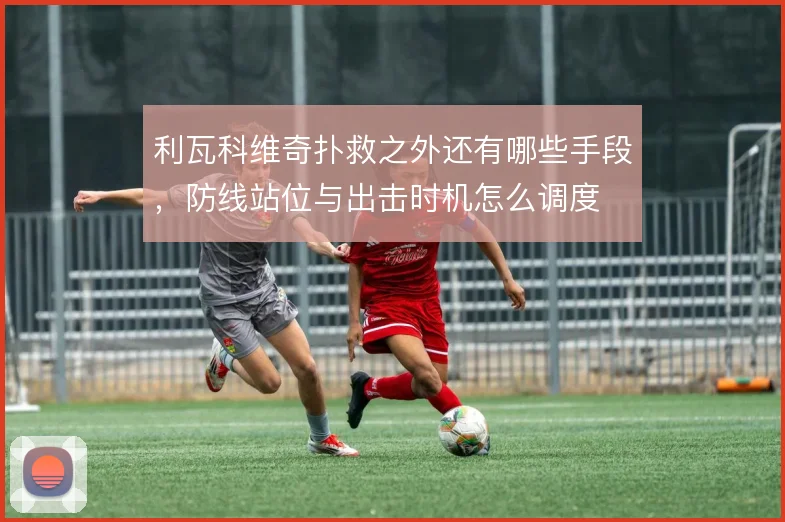 利瓦科维奇扑救之外还有哪些手段，防线站位与出击时机怎么调度