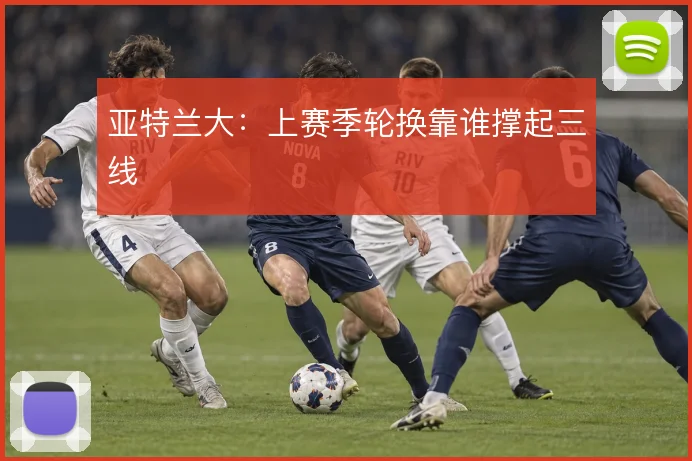 亚特兰大：上赛季轮换靠谁撑起三线