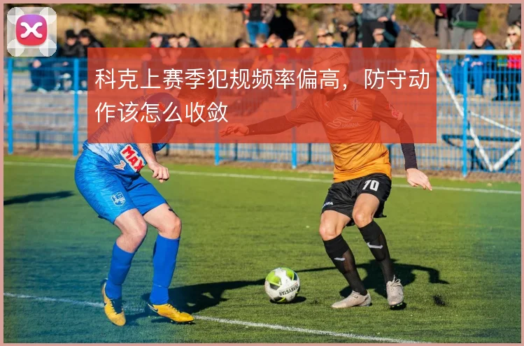 科克上赛季犯规频率偏高，防守动作该怎么收敛